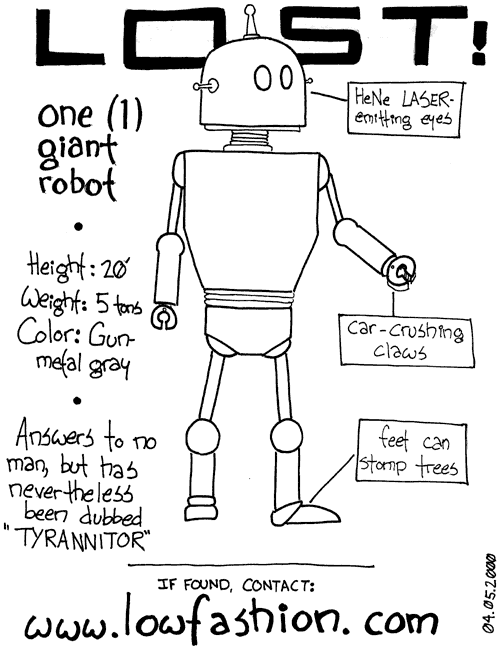 Lost! One (1) giant robot. Height: 20'. Weight: 5 tons. Color: gun-metal gray.
         Answers to no man, but has nevertheless been dubbed 'Tyrannitor'. HeNe 
         LASER-emitting eyes. Car-crushing claws. Feet can stomp trees. If found, 
         contact: www.lowfashion.com