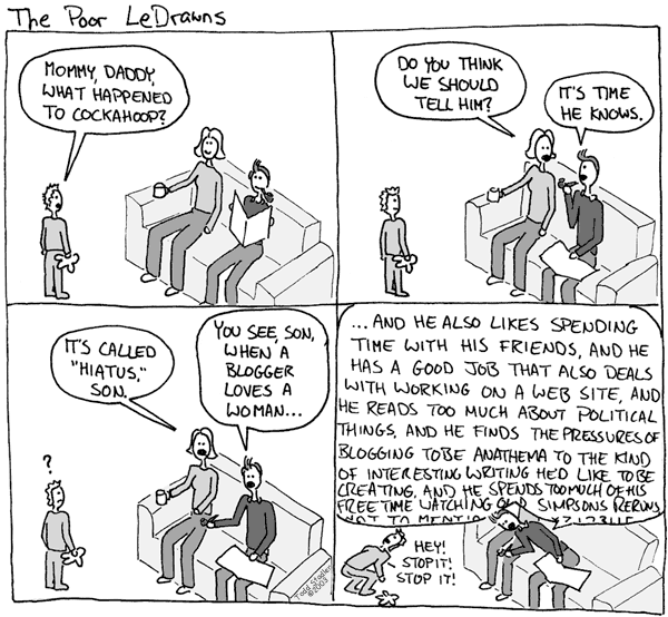 KID: Mommy, Daddy, what happened to Cockahoop? MOM: Do you think we should
         tell him? DAD: It's time he knows. MOM: It's called 'hiatus', son. DAD: You
         see, son, when a blogger loves a woman ... DAD: And he also likes spending
         time with his friends, and he has a good job that also deals with working on
         a Web site, and he reads too much about political things, and he finds the
         pressures of bloggin to be anathema to the kind of interesting writing he'd
         like to be creating, and he spends too much of his free time watching old
         Simpsons reruns, not to mention ... KID: Hey! Stop it! Stop it!